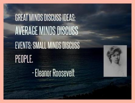 Great minds discuss ideas; average minds discuss events; small minds discuss people. -- Eleanor Roosevelt